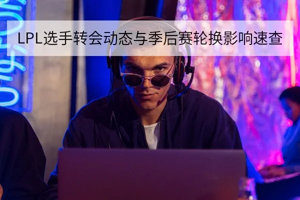 LPL选手转会动态与季后赛轮换影响速查